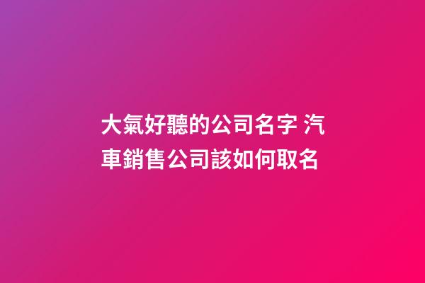 大氣好聽的公司名字 汽車銷售公司該如何取名-第1張-公司起名-玄機派
